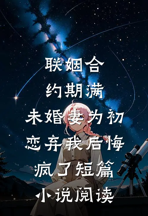 联姻合约期满，未婚妻为初恋弃我后悔疯了短篇小说阅读