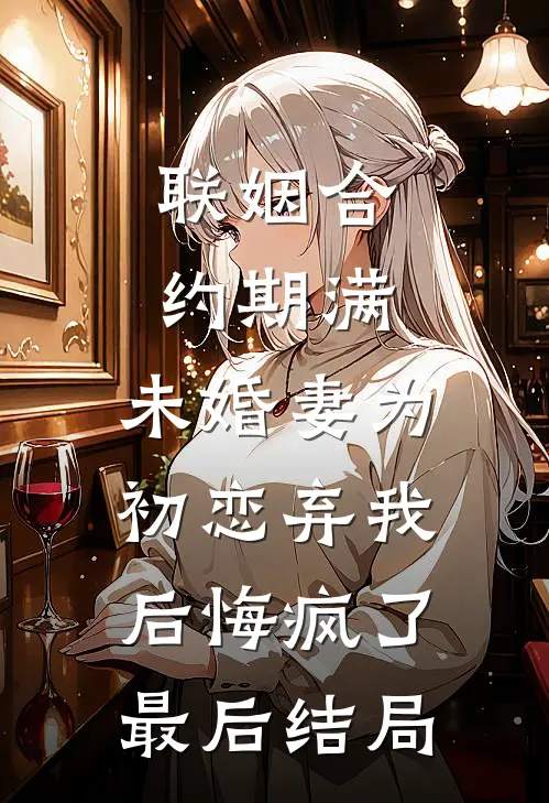 联姻合约期满，未婚妻为初恋弃我后悔疯了最后结局
