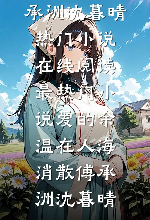爱的余温在人海消散傅承洲沈暮晴热门小说在线阅读_最热门小说爱的余温在人海消散(傅承洲沈暮晴)