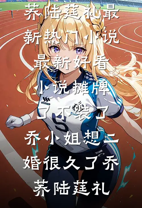 摊牌了不装了，乔小姐想二婚很久了乔荞陆莛礼最新热门小说_最新好看小说摊牌了不装了，乔小姐想二婚很久了乔荞陆莛礼