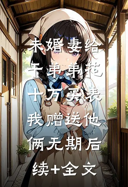 未婚妻给干弟弟花十万买表，我赠送他俩无期后续+全文