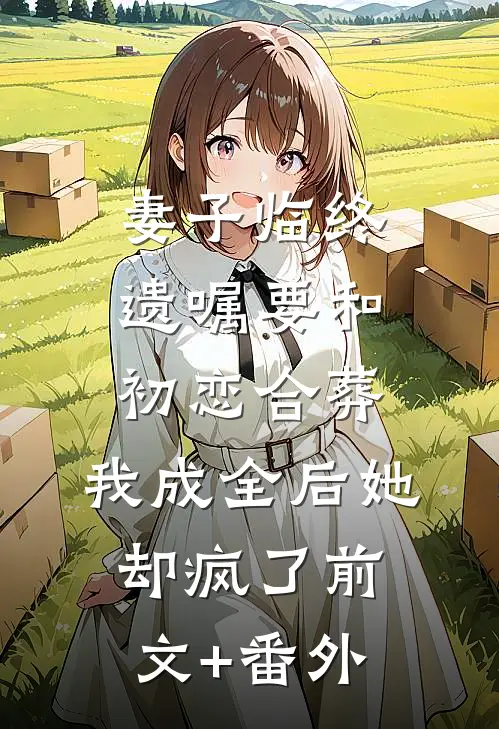 妻子临终遗嘱要和初恋合葬，我成全后她却疯了前文+番外