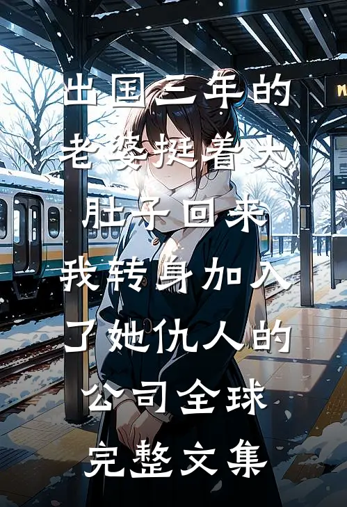 出国三年的老婆挺着大肚子回来，我转身加入了她仇人的公司全球完整文集