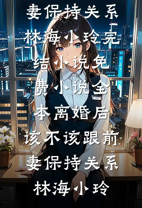 离婚后，该不该跟前妻保持关系(林海小玲)完结小说_免费小说全本离婚后，该不该跟前妻保持关系林海小玲