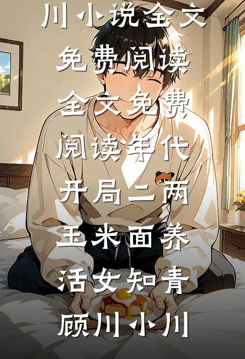 年代：开局二两玉米面养活女知青(顾川小川)小说全文免费阅读_全文免费阅读年代：开局二两玉米面养活女知青(顾川小川)