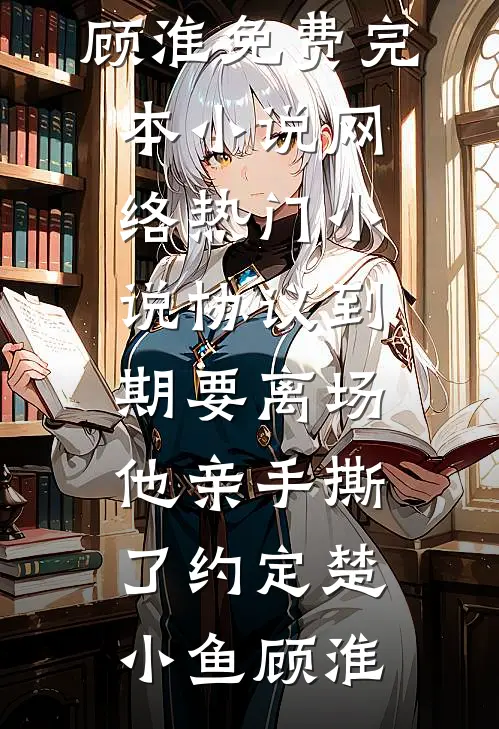 协议到期要离场，他亲手撕了约定(楚小鱼顾淮)免费完本小说_网络热门小说协议到期要离场，他亲手撕了约定(楚小鱼顾淮)