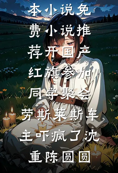 开国产红旗参加同学聚会，劳斯莱斯车主吓疯了沈重陈圆圆热门完本小说_免费小说推荐开国产红旗参加同学聚会，劳斯莱斯车主吓疯了(沈重陈圆圆)