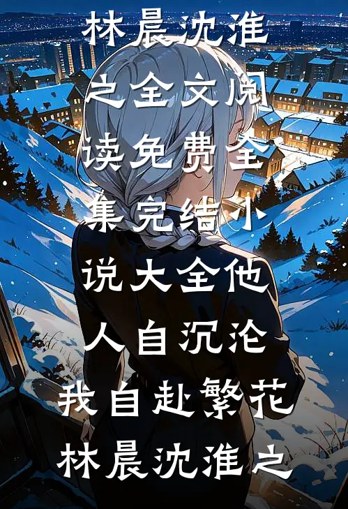 他人自沉沦，我自赴繁花(林晨沈淮之)全文阅读免费全集_完结小说大全他人自沉沦，我自赴繁花林晨沈淮之