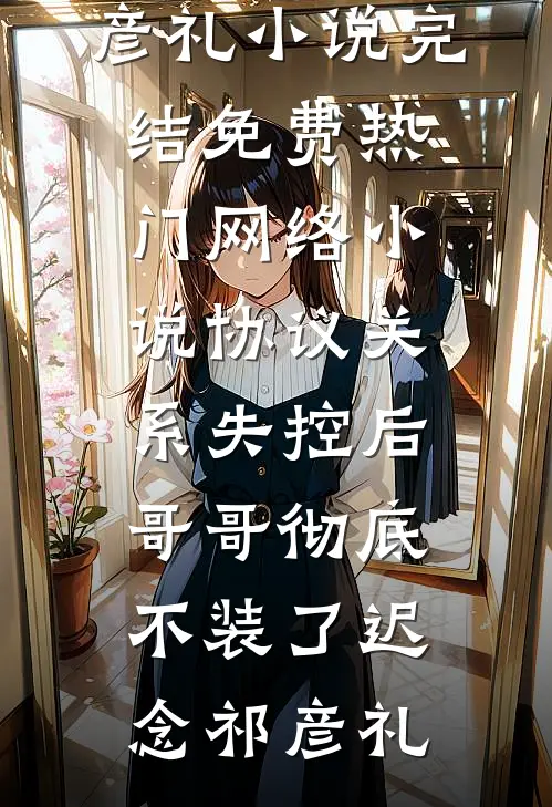协议关系失控后，哥哥彻底不装了迟念祁彦礼小说完结免费_热门网络小说协议关系失控后，哥哥彻底不装了迟念祁彦礼