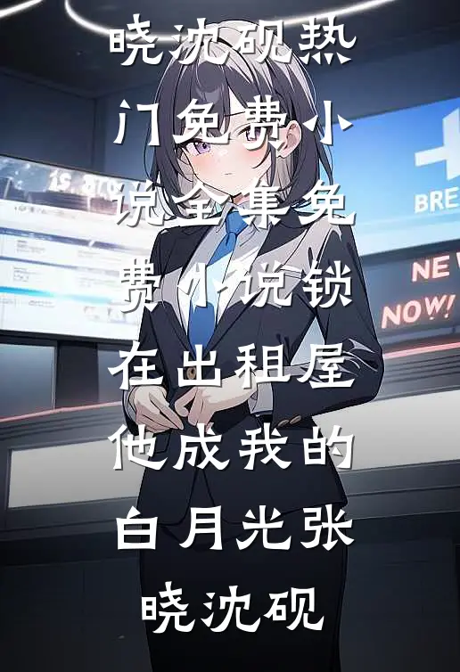 锁在出租屋，他成我的白月光张晓沈砚热门免费小说_全集免费小说锁在出租屋，他成我的白月光张晓沈砚