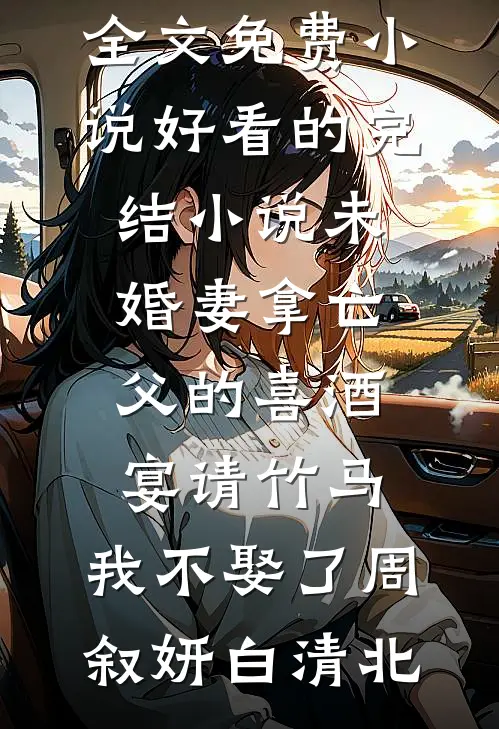 未婚妻拿亡父的喜酒宴请竹马，我不娶了(周叙妍白清北)全文免费小说_好看的完结小说未婚妻拿亡父的喜酒宴请竹马，我不娶了(周叙妍白清北)