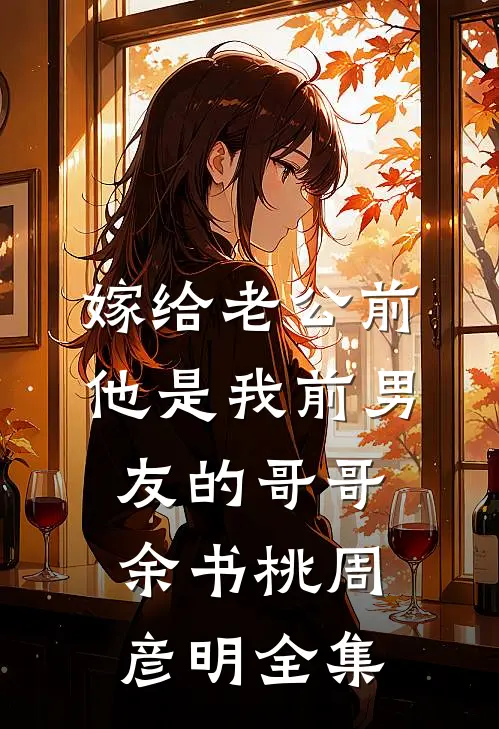 嫁给老公前，他是我前男友的哥哥余书桃周彦明全集