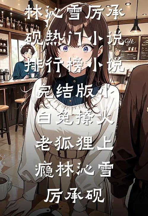 小白兔撩火，老狐狸上瘾(林沁雪厉承砚)热门小说排行榜_小说完结版小白兔撩火，老狐狸上瘾林沁雪厉承砚
