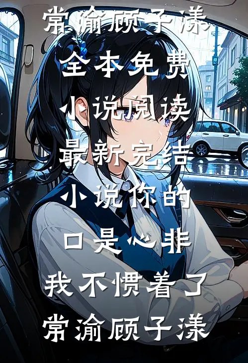你的口是心非，我不惯着了常渝顾子漾全本免费小说阅读_最新完结小说你的口是心非，我不惯着了常渝顾子漾
