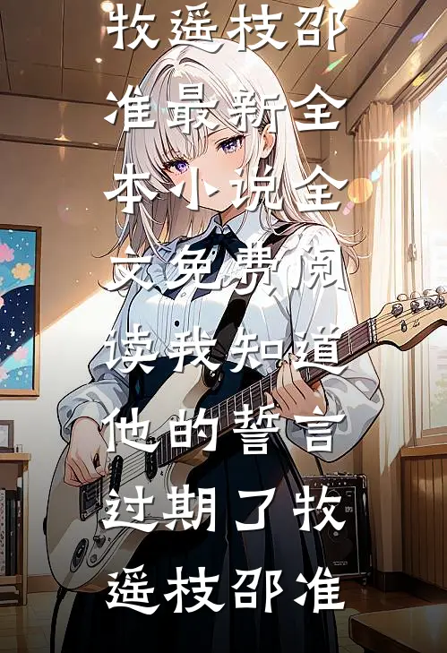 我知道他的誓言过期了牧遥枝邵准最新全本小说_全文免费阅读我知道他的誓言过期了牧遥枝邵准