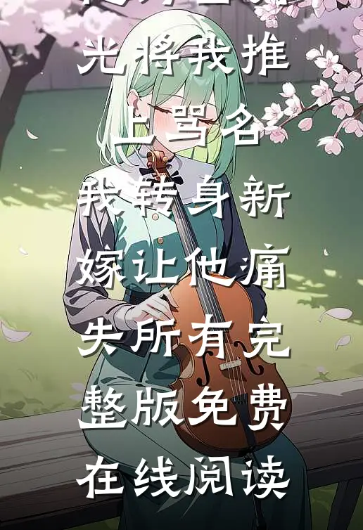 他为白月光将我推上骂名，我转身新嫁让他痛失所有完整版免费在线阅读