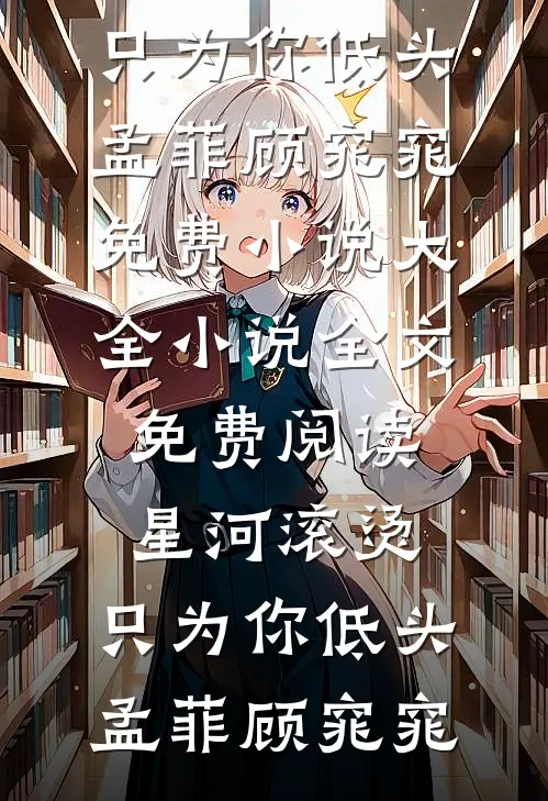 星河滚烫，只为你低头(孟菲顾窕窕)免费小说大全_小说全文免费阅读星河滚烫，只为你低头(孟菲顾窕窕)