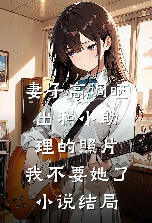 妻子高调晒出和小助理的照片，我不要她了小说结局