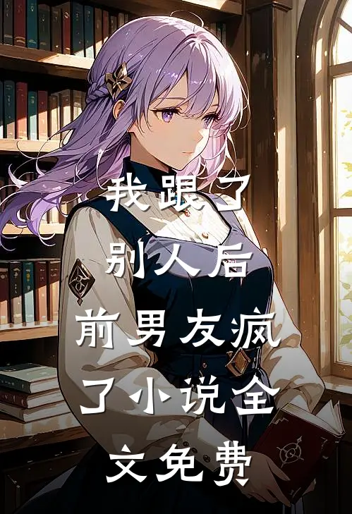 我跟了别人后,前男友疯了全文免费